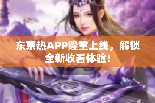 东京热APP隆重上线，解锁全新收看体验！