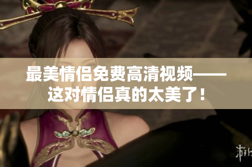 最美情侣免费高清视频——这对情侣真的太美了！