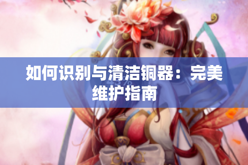 如何识别与清洁铜器：完美维护指南