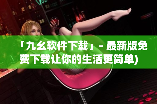 「九幺软件下载」- 最新版免费下载让你的生活更简单)