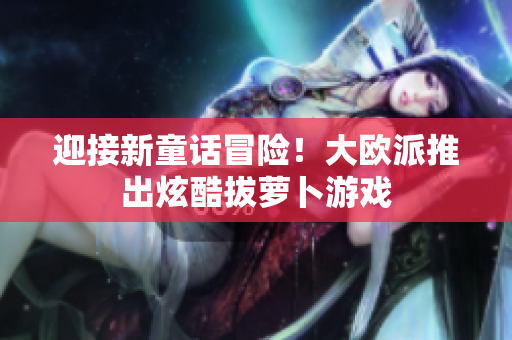 迎接新童话冒险！大欧派推出炫酷拔萝卜游戏