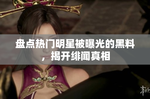盘点热门明星被曝光的黑料，揭开绯闻真相