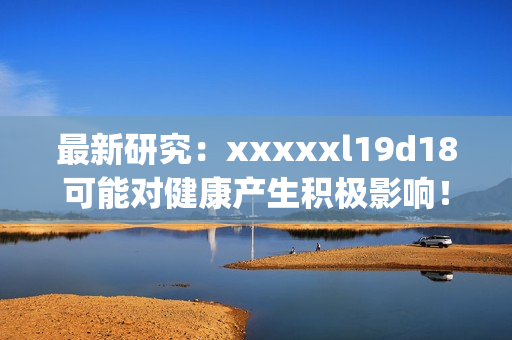 最新研究：xxxxxl19d18可能对健康产生积极影响！)