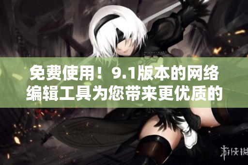 免费使用！9.1版本的网络编辑工具为您带来更优质的文章创作体验
