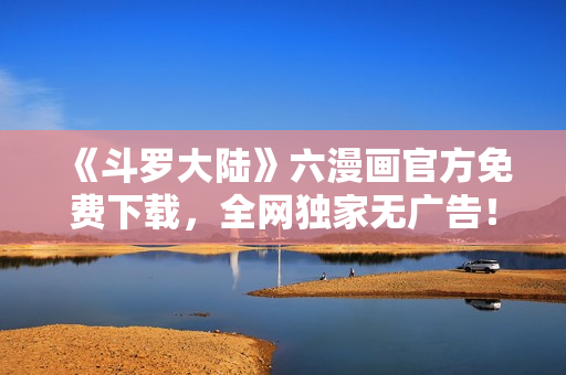 《斗罗大陆》六漫画官方免费下载，全网独家无广告！