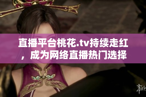 直播平台桃花.tv持续走红，成为网络直播热门选择