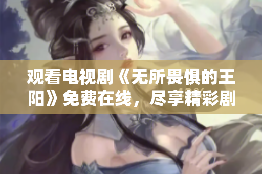 观看电视剧《无所畏惧的王阳》免费在线，尽享精彩剧情！