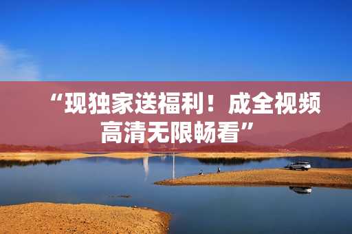 “现独家送福利！成全视频高清无限畅看”