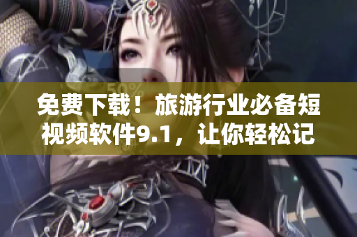 免费下载！旅游行业必备短视频软件9.1，让你轻松记录旅游美景