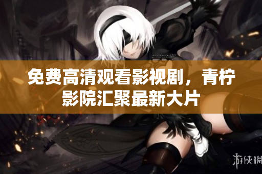 免费高清观看影视剧，青柠影院汇聚最新大片