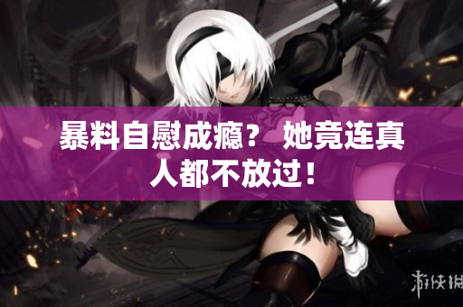 暴料自慰成瘾？ 她竟连真人都不放过！