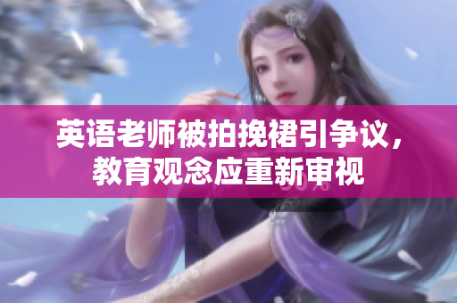 英语老师被拍挽裙引争议，教育观念应重新审视