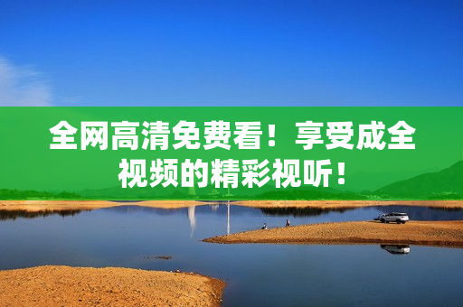 全网高清免费看！享受成全视频的精彩视听！