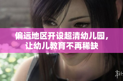 偏远地区开设超清幼儿园，让幼儿教育不再稀缺