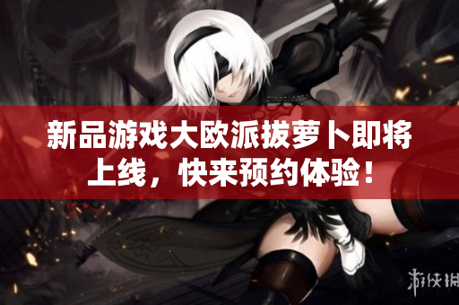 新品游戏大欧派拔萝卜即将上线，快来预约体验！