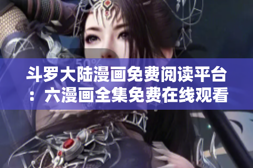 斗罗大陆漫画免费阅读平台：六漫画全集免费在线观看！