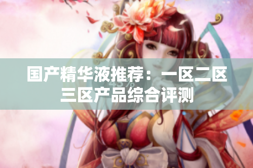 国产精华液推荐：一区二区三区产品综合评测