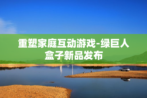 重塑家庭互动游戏-绿巨人盒子新品发布