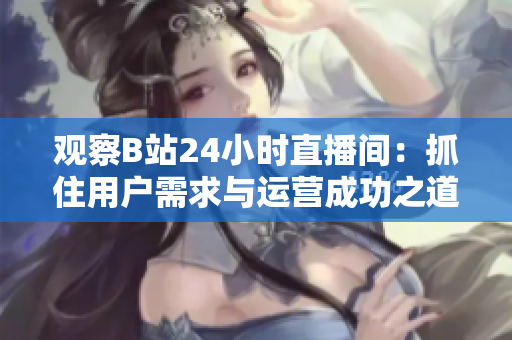 观察B站24小时直播间：抓住用户需求与运营成功之道
