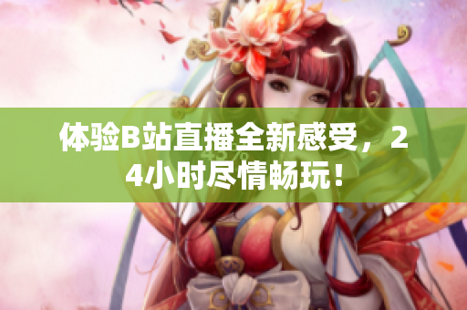 体验B站直播全新感受，24小时尽情畅玩！
