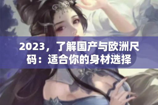 2023，了解国产与欧洲尺码：适合你的身材选择