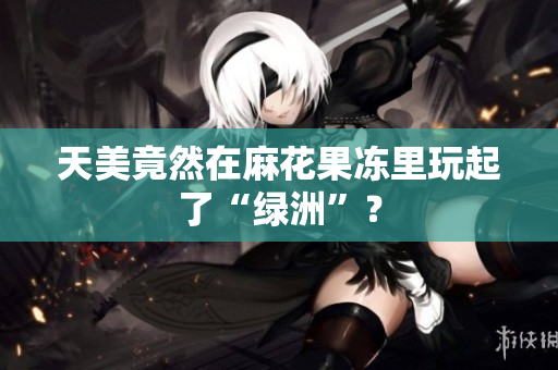 天美竟然在麻花果冻里玩起了“绿洲”？