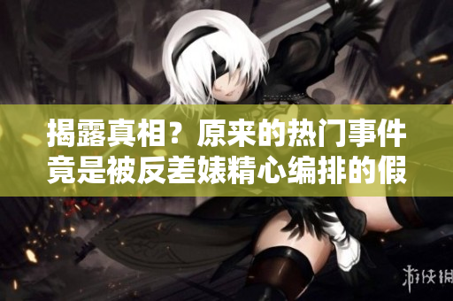 揭露真相？原来的热门事件竟是被反差婊精心编排的假新闻