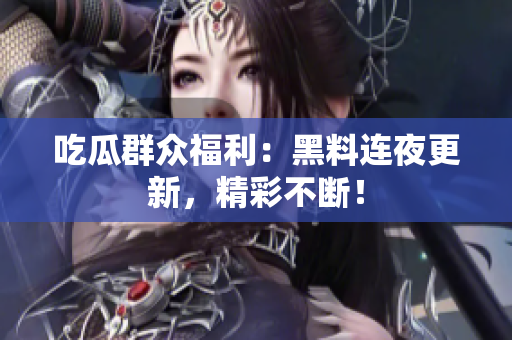 吃瓜群众福利：黑料连夜更新，精彩不断！