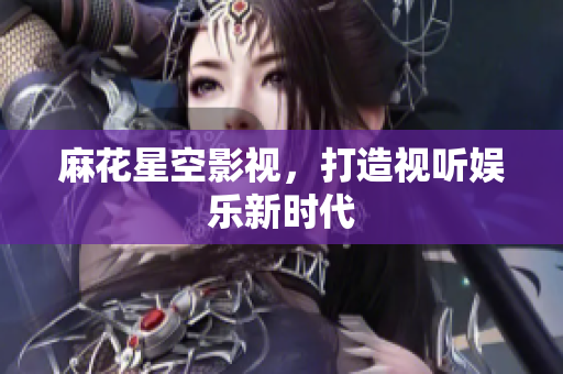麻花星空影视，打造视听娱乐新时代