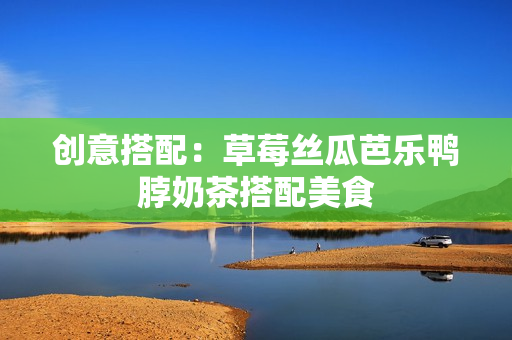 创意搭配：草莓丝瓜芭乐鸭脖奶茶搭配美食