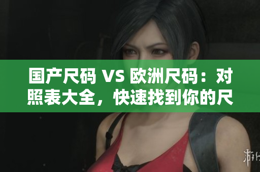 国产尺码 VS 欧洲尺码：对照表大全，快速找到你的尺码！