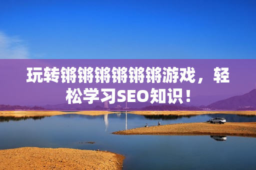 玩转锵锵锵锵锵锵游戏，轻松学习SEO知识！