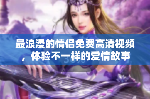 最浪漫的情侣免费高清视频，体验不一样的爱情故事