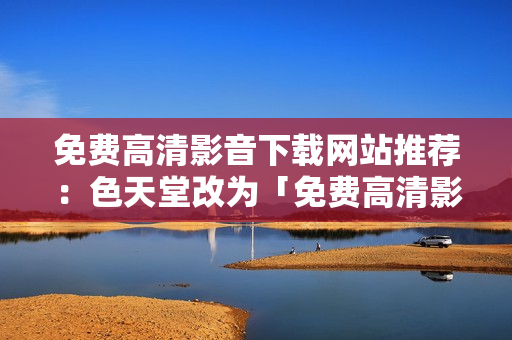 免费高清影音下载网站推荐：色天堂改为「免费高清影音下载网站推荐」