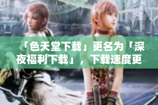 「色天堂下载」更名为「深夜福利下载」，下载速度更快更稳定！