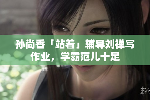 孙尚香「站着」辅导刘禅写作业，学霸范儿十足