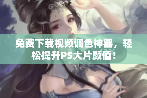 免费下载视频调色神器，轻松提升PS大片颜值！