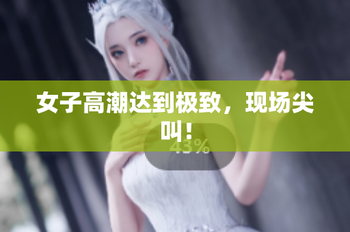 女子高潮达到极致，现场尖叫！