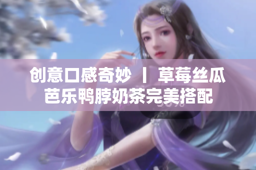 创意口感奇妙 丨 草莓丝瓜芭乐鸭脖奶茶完美搭配