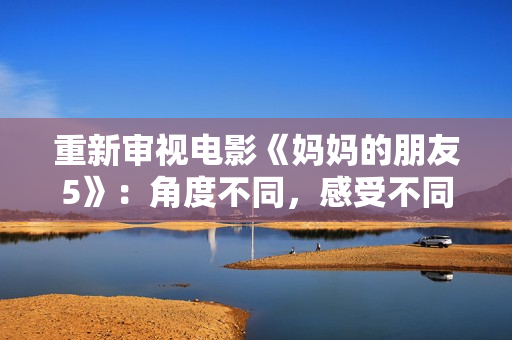 重新审视电影《妈妈的朋友5》：角度不同，感受不同