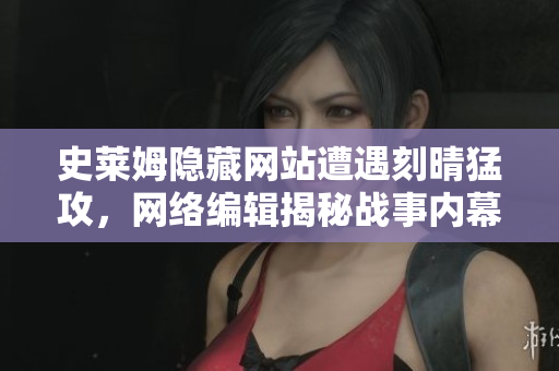 史莱姆隐藏网站遭遇刻晴猛攻，网络编辑揭秘战事内幕
