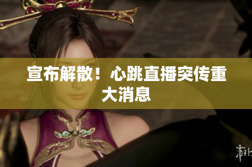 宣布解散！心跳直播突传重大消息