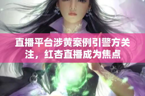 直播平台涉黄案例引警方关注，红杏直播成为焦点