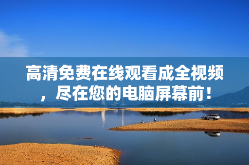 高清免费在线观看成全视频，尽在您的电脑屏幕前！