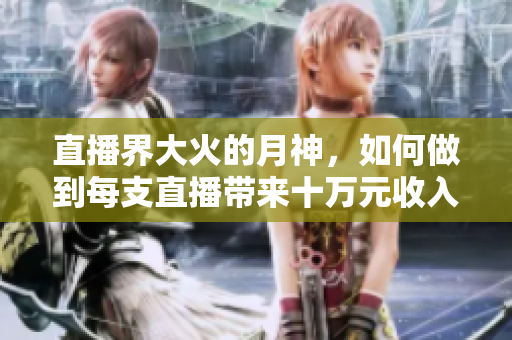 直播界大火的月神，如何做到每支直播带来十万元收入？