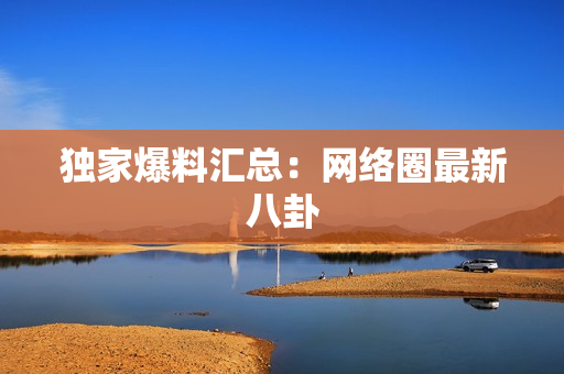 独家爆料汇总：网络圈最新八卦