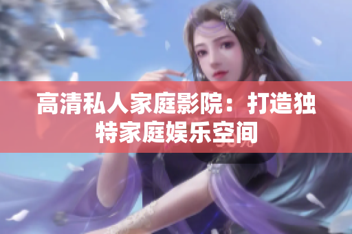 高清私人家庭影院：打造独特家庭娱乐空间