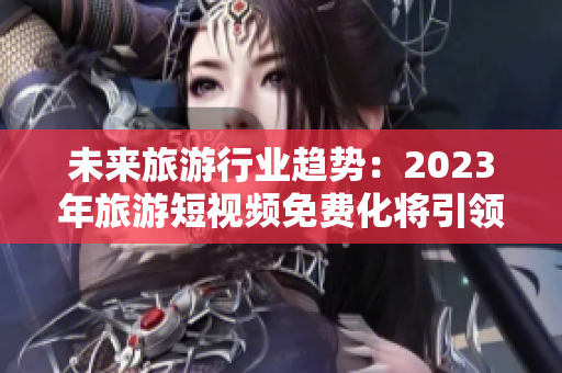 未来旅游行业趋势：2023年旅游短视频免费化将引领行业变革