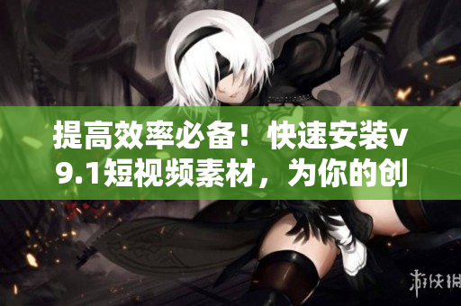 提高效率必备！快速安装v9.1短视频素材，为你的创作加速奖励激励