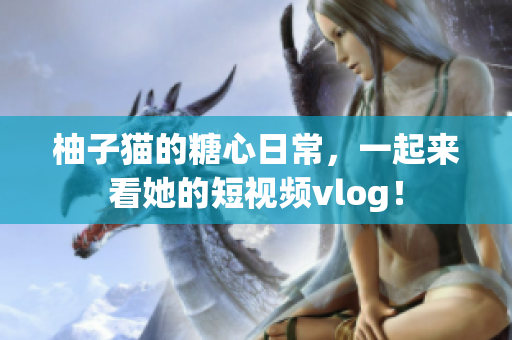 柚子猫的糖心日常，一起来看她的短视频vlog！